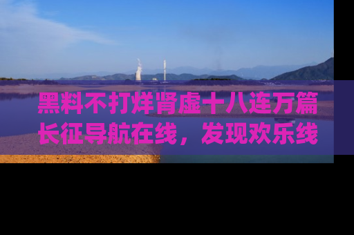 黑料不打烊肾虚十八连万篇长征导航在线，发现欢乐线路的最佳app推荐！