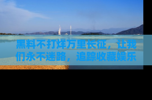 黑料不打烊万里长征，让我们永不迷路，追踪收藏娱乐爆料的乐趣！