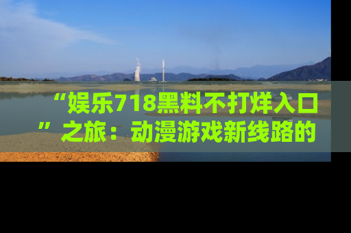 “娱乐718黑料不打烊入口”之旅:动漫游戏新线路的耀眼内幕曝光!