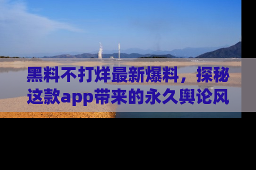 黑料不打烊最新爆料，探秘这款app带来的永久舆论风暴