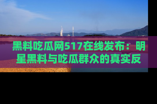 黑料吃瓜网517在线发布：明星黑料与吃瓜群众的真实反应