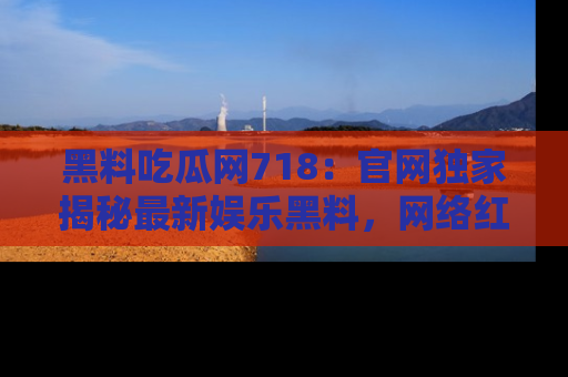 黑料吃瓜网718：官网独家揭秘最新娱乐黑料，网络红人齐聚一堂！