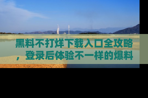 黑料不打烊下载入口全攻略，登录后体验不一样的爆料乐趣！