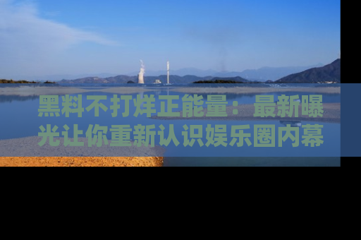 黑料不打烊正能量：最新曝光让你重新认识娱乐圈内幕！