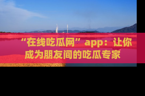 “在线吃瓜网”app:让你成为朋友间的吃瓜专家