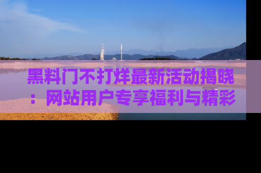 黑料门不打烊最新活动揭晓：网站用户专享福利与精彩内容抢先看