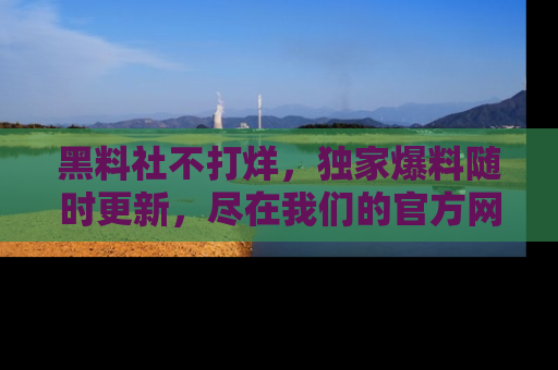 黑料社不打烊，独家爆料随时更新，尽在我们的官方网站网址！