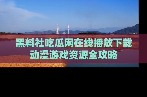 黑料社吃瓜网在线播放下载动漫游戏资源全攻略