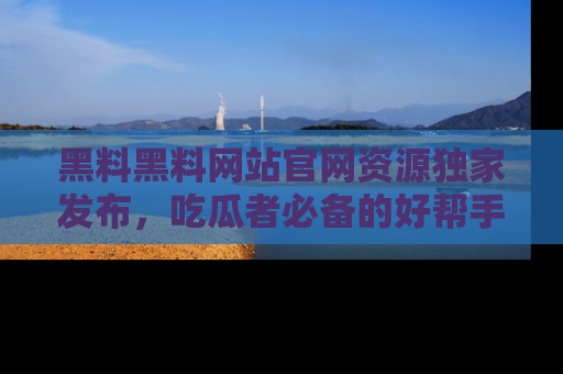 黑料黑料网站官网资源独家发布，吃瓜者必备的好帮手