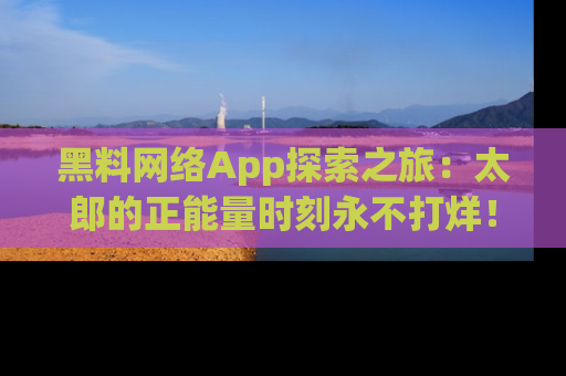 黑料网络App探索之旅：太郎的正能量时刻永不打烊！