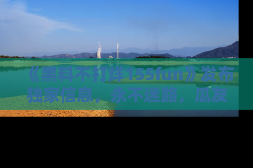 《黑料不打烊155fun》发布独家信息,永不迷路,瓜友们的最佳选择!