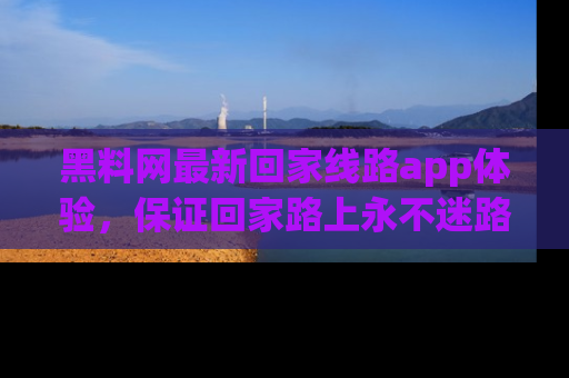 黑料网最新回家线路app体验，保证回家路上永不迷路顺畅