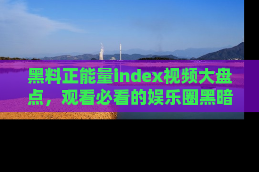 黑料正能量index视频大盘点，观看必看的娱乐圈黑暗与光明！