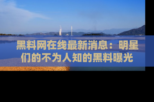 黑料网在线最新消息：明星们的不为人知的黑料曝光
