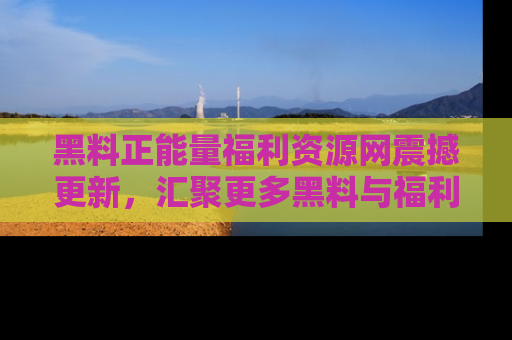 黑料正能量福利资源网震撼更新，汇聚更多黑料与福利！