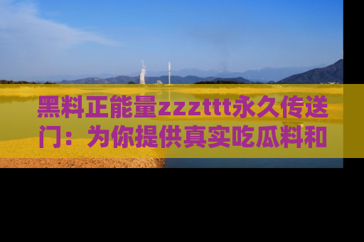 黑料正能量zzzttt永久传送门：为你提供真实吃瓜料和积极向上的能量