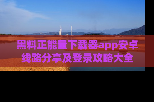 黑料正能量下载器app安卓线路分享及登录攻略大全