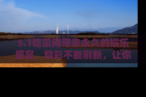 5.1吃瓜网带来永久的娱乐盛宴,精彩不断刷新,让你乐在其中
