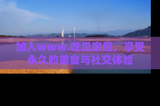 加入www.吃瓜家庭，享受永久的美食与社交体验