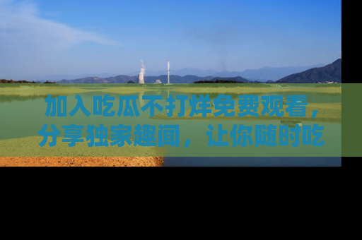 加入吃瓜不打烊免费观看，分享独家趣闻，让你随时吃瓜不停！