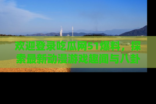 欢迎登录吃瓜网51爆料，探索最新动漫游戏趣闻与八卦！