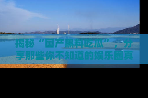 揭秘“国产黑料吃瓜”，分享那些你不知道的娱乐圈真实内幕！