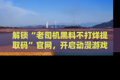 解锁“老司机黑料不打烊提取码”官网，开启动漫游戏的新次元之旅！