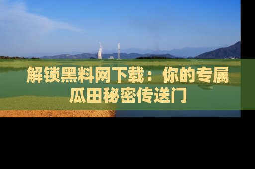 解锁黑料网下载：你的专属瓜田秘密传送门