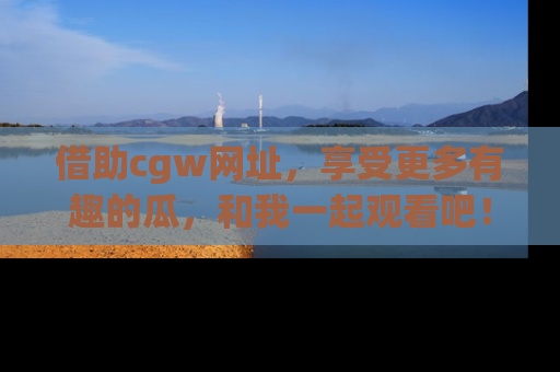 借助cgw网址，享受更多有趣的瓜，和我一起观看吧！