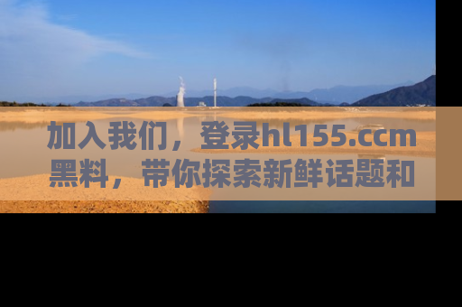加入我们，登录hl155.ccm黑料，带你探索新鲜话题和黑料趣事！