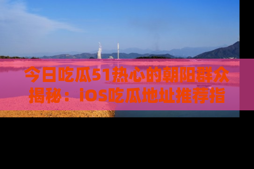 今日吃瓜51热心的朝阳群众揭秘：iOS吃瓜地址推荐指南！