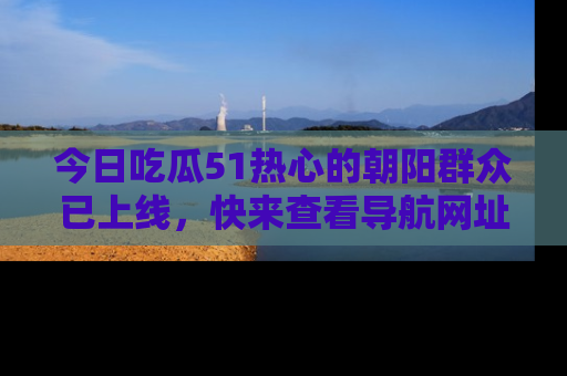 今日吃瓜51热心的朝阳群众已上线，快来查看导航网址，获取最新吃瓜资讯！