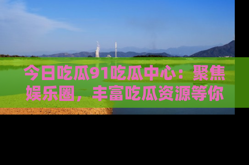 今日吃瓜91吃瓜中心：聚焦娱乐圈，丰富吃瓜资源等你解锁
