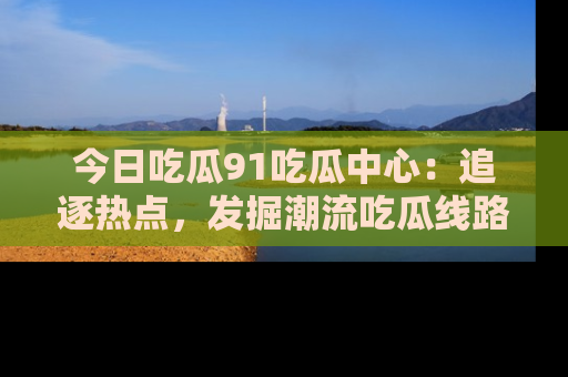 今日吃瓜91吃瓜中心:追逐热点,发掘潮流吃瓜线路!