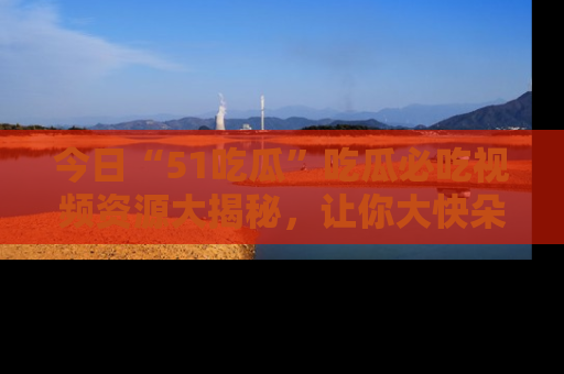 今日“51吃瓜”吃瓜必吃视频资源大揭秘，让你大快朵颐不停口！