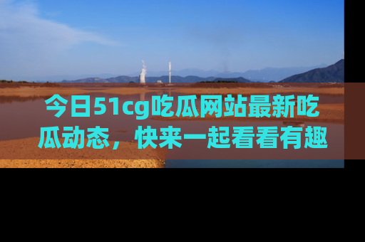 今日51cg吃瓜网站最新吃瓜动态，快来一起看看有趣的事情！