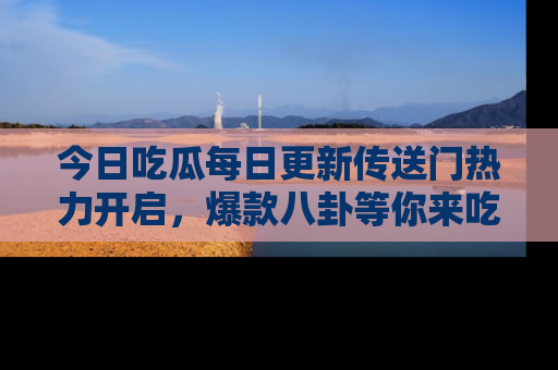 今日吃瓜每日更新传送门热力开启，爆款八卦等你来吃瓜