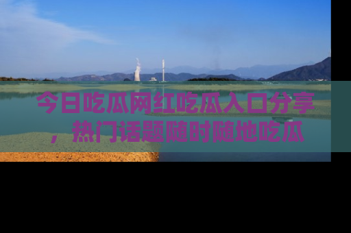 今日吃瓜网红吃瓜入口分享，热门话题随时随地吃瓜