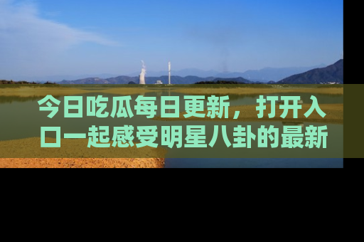 今日吃瓜每日更新，打开入口一起感受明星八卦的最新动态，别说我没告诉你哦！