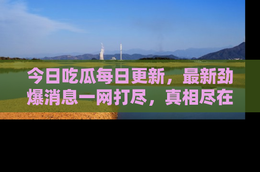 今日吃瓜每日更新，最新劲爆消息一网打尽，真相尽在其中！