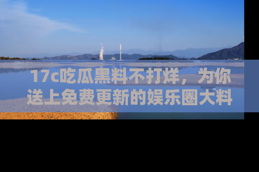 17c吃瓜黑料不打烊,为你送上免费更新的娱乐圈大料!