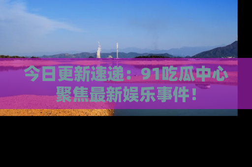今日更新速递：91吃瓜中心聚焦最新娱乐事件！