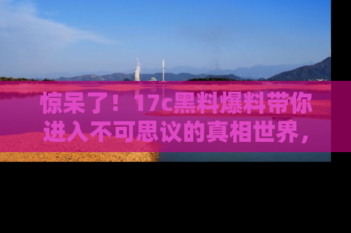 惊呆了！17c黑料爆料带你进入不可思议的真相世界，赶快看链接！