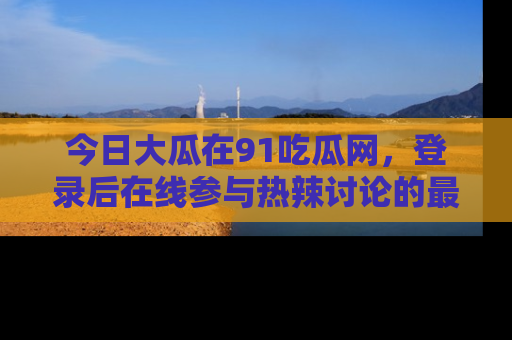 今日大瓜在91吃瓜网，登录后在线参与热辣讨论的最佳去处！