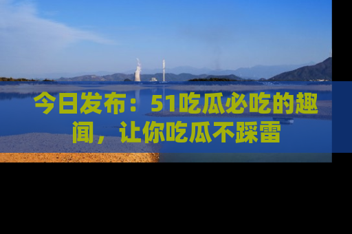 今日发布：51吃瓜必吃的趣闻，让你吃瓜不踩雷