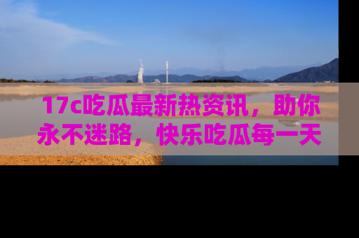 17c吃瓜最新热资讯,助你永不迷路,快乐吃瓜每一天!