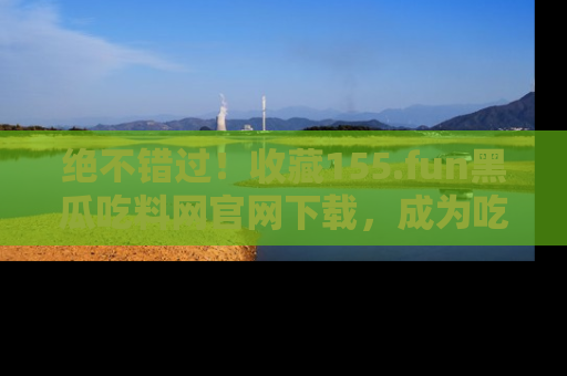 绝不错过！收藏155.fun黑瓜吃料网官网下载，成为吃瓜达人！