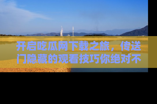 开启吃瓜网下载之旅，传送门隐藏的观看技巧你绝对不能错过！