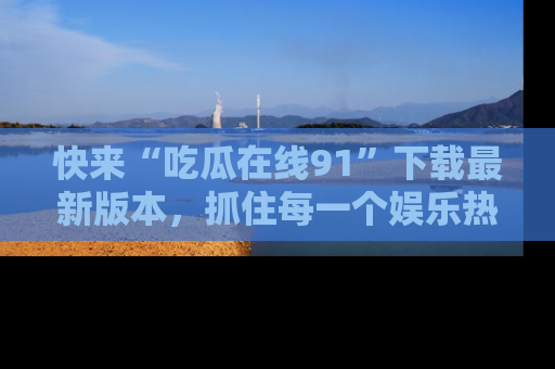 快来“吃瓜在线91”下载最新版本，抓住每一个娱乐热点的精彩瞬间！