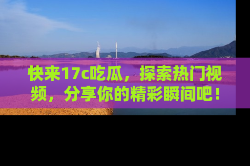 快来17c吃瓜，探索热门视频，分享你的精彩瞬间吧！